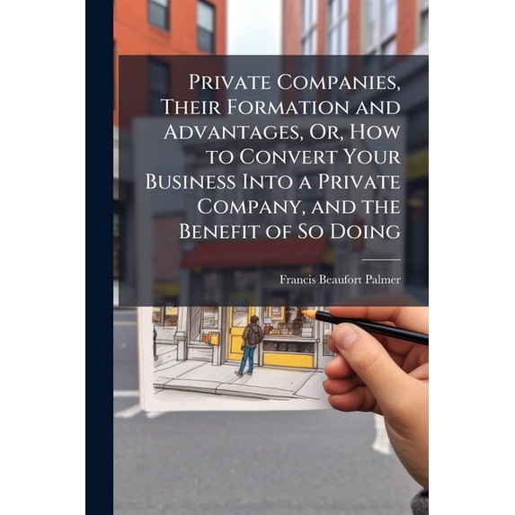 Private Companies, Their Formation and Advantages, Or, How to Convert Your Business Into a Private Company, and the Benefit of So Doing : With Notes On "Single Ship Companies" (Paperback)