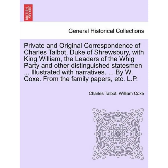 Private and Original Correspondence of Charles Talbot, Duke of Shrewsbury, with King William, the Leaders of the Whig Party and other distinguished statesmen ... Illustrated with narratives. ... By W.