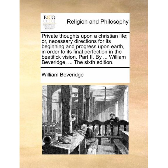 Private Thoughts Upon a Christian Life; Or, Necessary Directions for Its Beginning and Progress Upon Earth, in Order to Its Final Perfection in the Beatifick Vision. Part II. by ... William Beveridge,