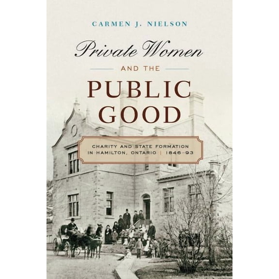 Private Women and the Public Good : Charity and State Formation in Hamilton, Ontario, 1846-93 (Hardcover)
