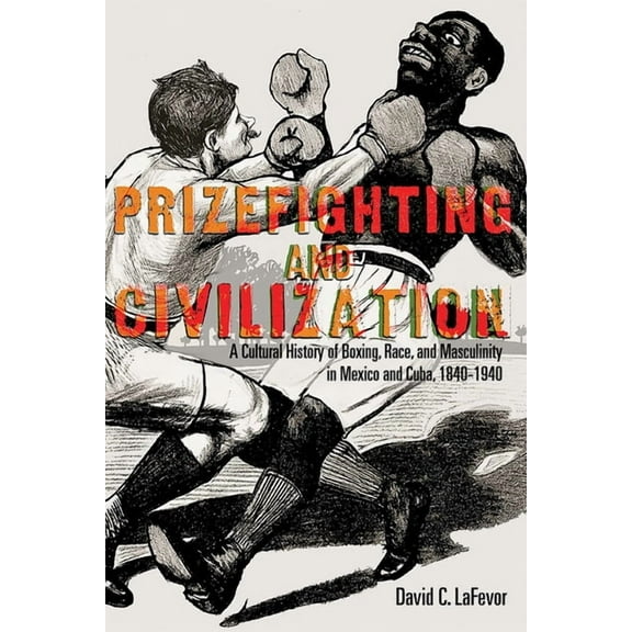 Prizefighting and Civilization: A Cultural History of Boxing, Race, and Masculinity in Mexico and Cuba, 1840-1940, (Paperback)