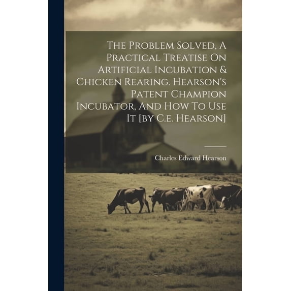 The Problem Solved, A Practical Treatise On Artificial Incubation & Chicken Rearing. Hearson's Patent Champion Incubator, (Paperback)