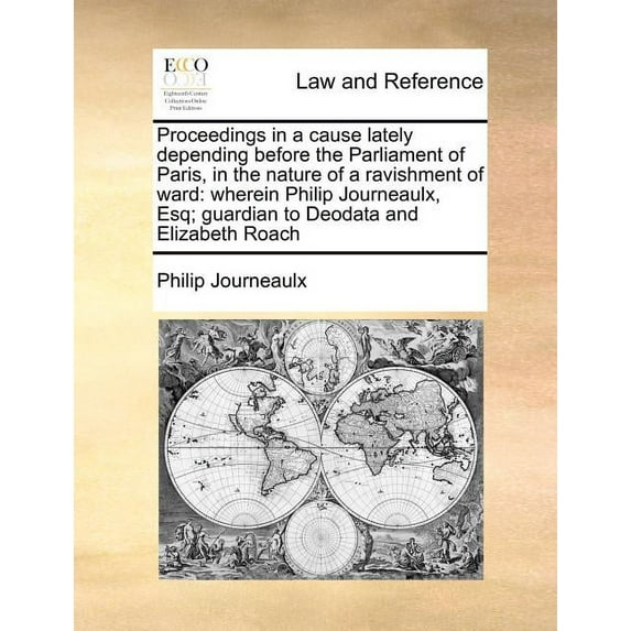 Proceedings in a Cause Lately Depending Before the Parliament of Paris, in the Nature of a Ravishment of Ward : Wherein Philip Journeaulx, Esq; Guardian to Deodata and Elizabeth Roach