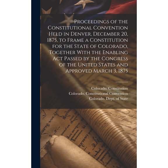 Proceedings of the Constitutional Convention Held in Denver, December 20, 1875, to Frame a Constitution for the State of Colorado, Together With the Enabling act Passed by the Congress of the United S