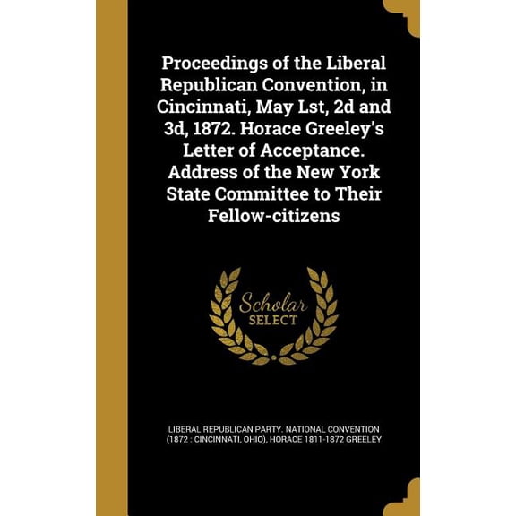 Proceedings of the Liberal Republican Convention, in Cincinnati, May Lst, 2d and 3d, 1872. Horace Greeley's Letter of Acceptance. Address of the New York State Committee to Their Fellow-citizens (Hardcover)