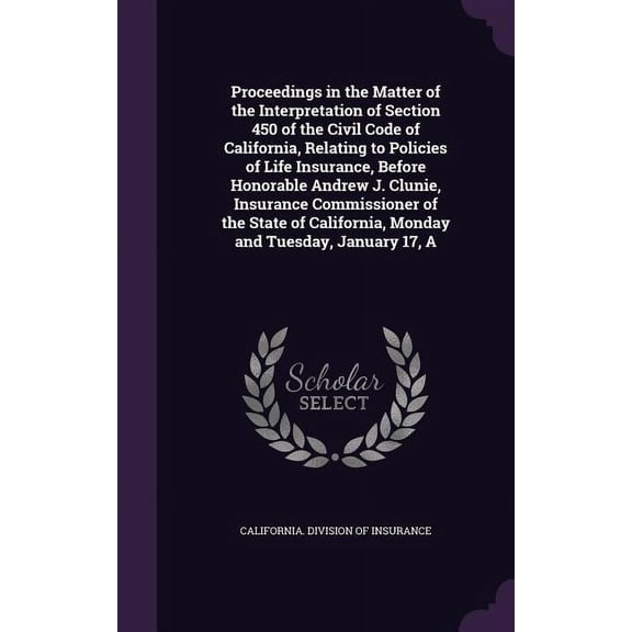 A Proceedings in the Matter of the Interpretation of Section 450 of the Civil Code of California, Relating to Policies of Life Insurance, Before Honorable Andrew J. Clunie, Insurance Commissioner of the State of California, Monday and Tuesday, January 17 (Hardcover)