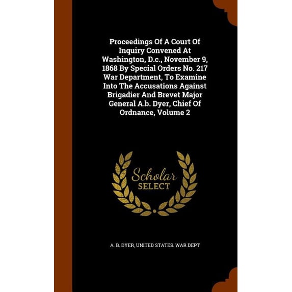 Proceedings Of A Court Of Inquiry Convened At Washington, D.c., November 9, 1868 By Special Orders No. 217 War Department, To Examine Into The Accusations Against Brigadier And Brevet Major General A.b. Dyer, Chief Of Ordnance, Volume 2 (Hardcover)