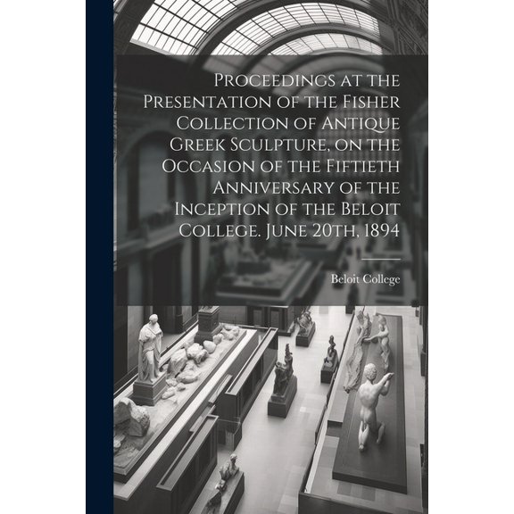 Proceedings at the Presentation of the Fisher Collection of Antique Greek Sculpture, on the Occasion of the Fiftieth Anniversary of the Inception of the Beloit College. June 20th, 1894 (Paperback)