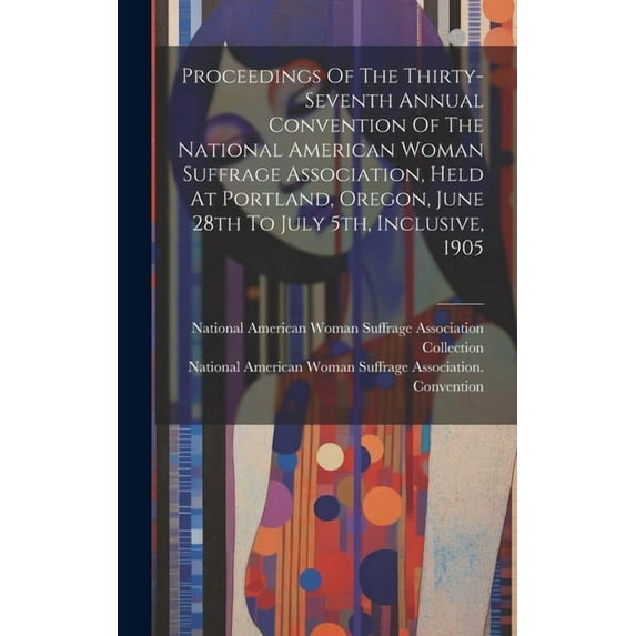 Proceedings Of The Thirty-seventh Annual Convention Of The National American Woman Suffrage Association, Held At Portland, Oregon, June 28th To July 5th, Inclusive, 1905 (Hardcover)