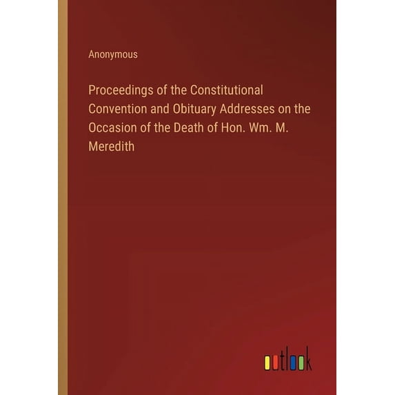 Proceedings of the Constitutional Convention and Obituary Addresses on the Occasion of the Death of Hon. Wm. M. Meredith (Paperback)