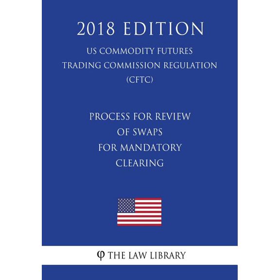 Process for Review of Swaps for Mandatory Clearing (Us Commodity Futures Trading Commission Regulation) (Cftc) (2018 Edition)