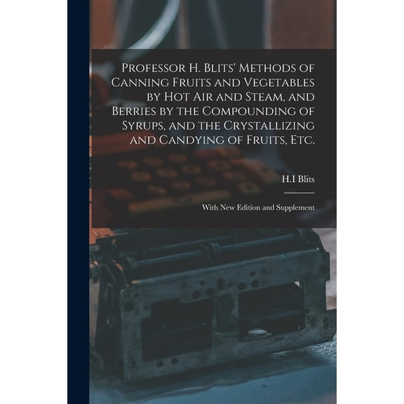 Professor H. Blits Methods of Canning Fruits and Vegetables by Hot Air and Steam, and Berries by the Compounding of Syrups, and the Crystallizing and . Fruits, Etc.: With New Edition an 1015208436