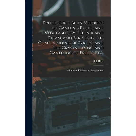 Professor H. Blits' Methods of Canning Fruits and Vegetables by Hot Air and Steam, and Berries by the Compounding of Syrups, and the Crystallizing and Candying of Fruits, Etc.: With New Edition and Su