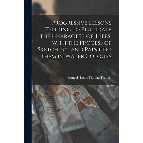 Progressive Lessons Tending to Elucidate the Character of Trees, With the Process of Sketching, and Painting Them in Water Colours (Paperback)