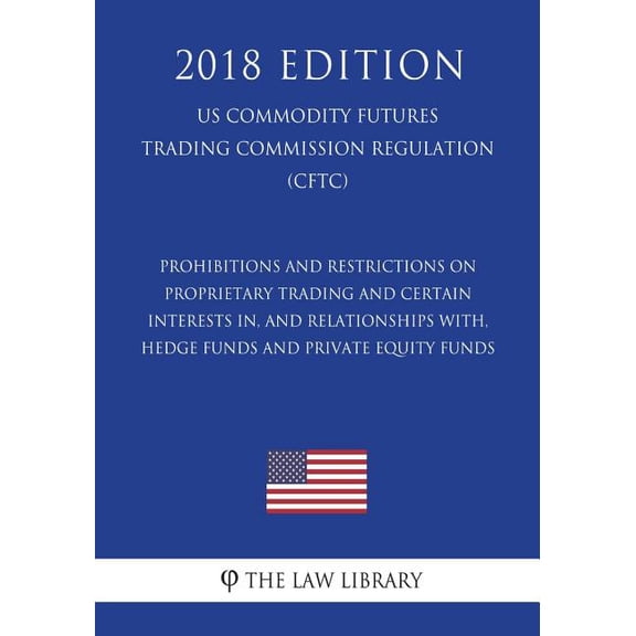 Prohibitions and Restrictions on Proprietary Trading and Certain Interests In, and Relationships With, Hedge Funds and Private Equity Funds (Us Commodity Futures Trading Commission Regulation) (Cftc) (2018 Edition)