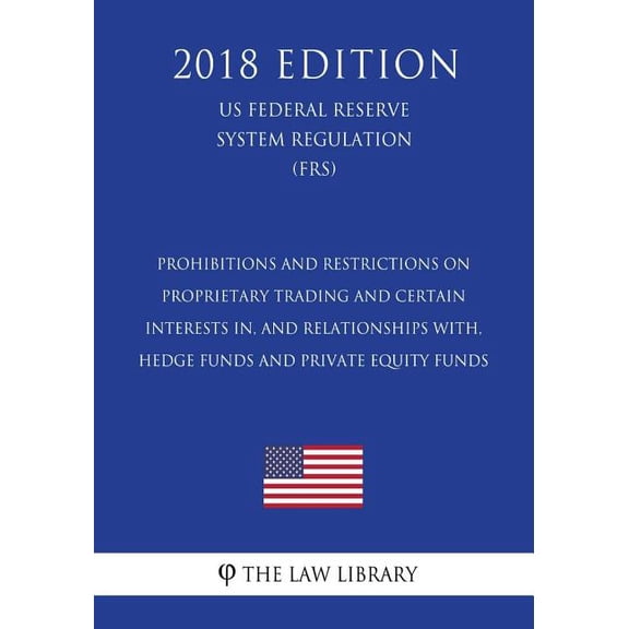 Prohibitions and Restrictions on Proprietary Trading and Certain Interests In, and Relationships With, Hedge Funds and Private Equity Funds (Us Federal Reserve System Regulation) (Frs) (2018 Edition)