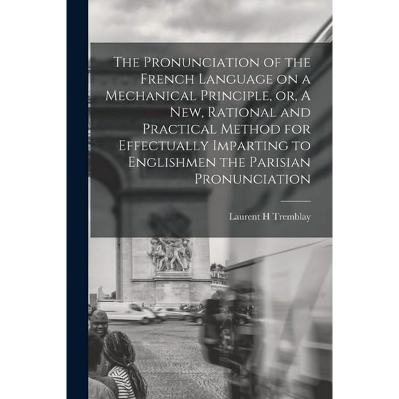 The Pronunciation of the French Language on a Mechanical Principle, or, A New, Rational and Practical Method for Effectually Imparting to Englishmen the Parisian Pronunciation [microform] (Paperback)