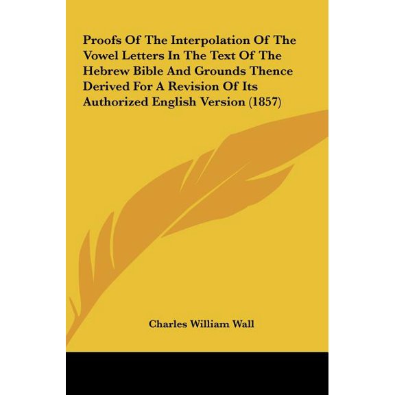 Proofs of the Interpolation of the Vowel Letters in the Text of the Hebrew Bible and Grounds Thence Derived for a Revision of Its Authorized English V (Hardcover)