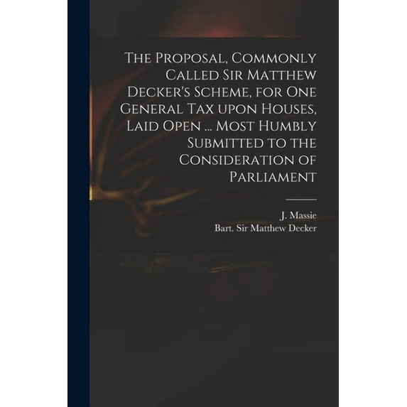 The Proposal, Commonly Called Sir Matthew Decker's Scheme, for One General Tax Upon Houses, Laid Open ... Most Humbly Submitted to the Consideration of Parliament (Paperback)