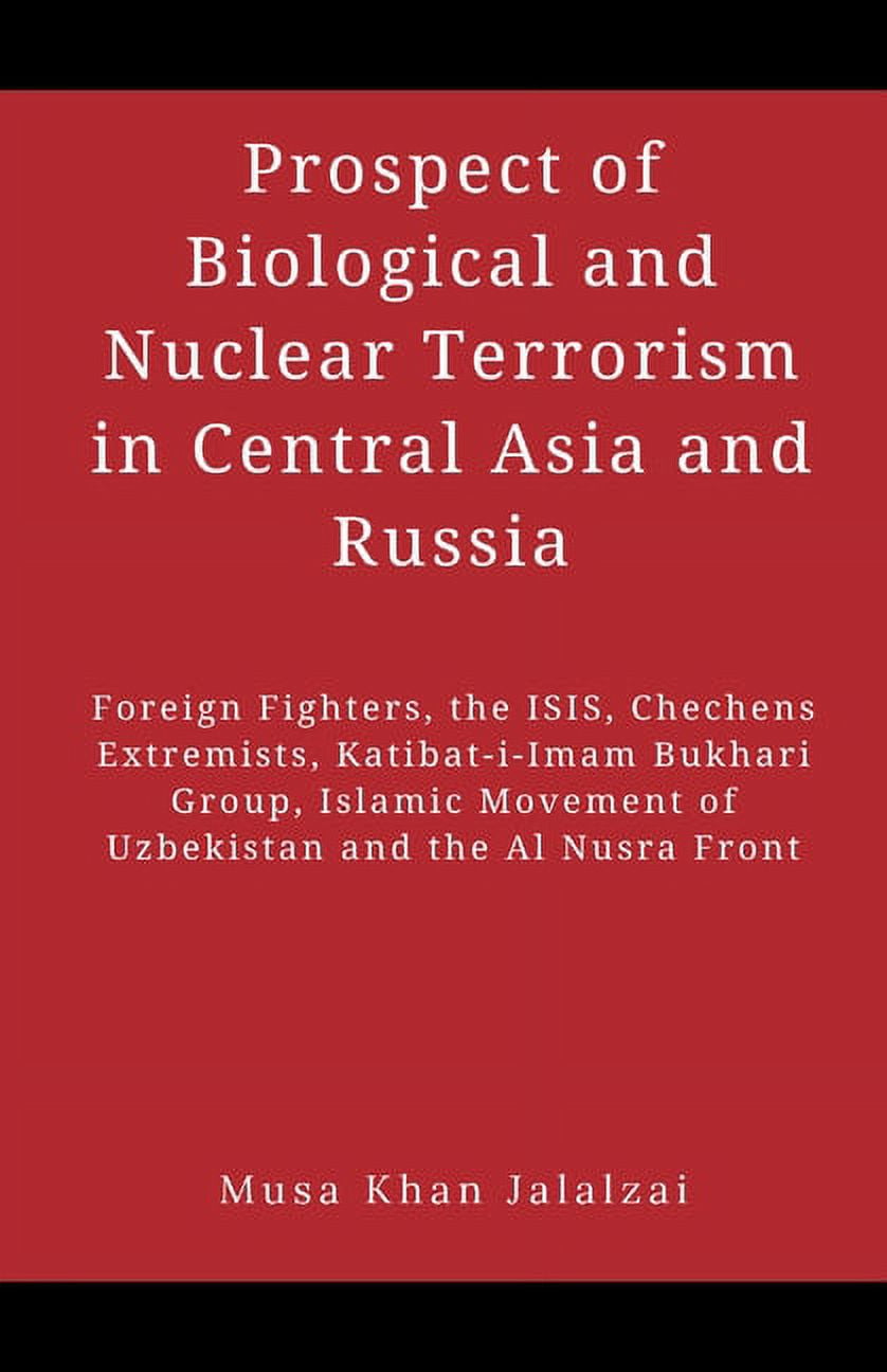 MUSA KHAN JALALZAI Prospect of Biological and Nuclear Terrorism in Central Asia and Russia: Foreign Fighters, the ISIS, Chechens Extremists, Katibat-i-Imam Bukhari Group, Islamic Movement of Uzbekistan and the Al Nusra