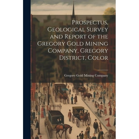 Prospectus, Geological Survey and Report of the Gregory Gold Mining Company, Gregory District, Color (Paperback)