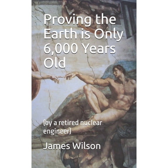 Proving the Earth is Only 6,000 Years Old: (by a retired nuclear engineer), (Paperback)