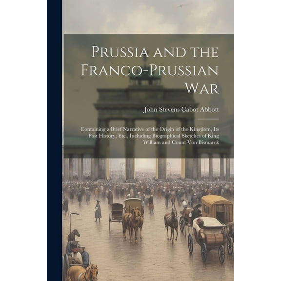 Prussia and the Franco-Prussian War: Containing a Brief Narrative of the Origin of the Kingdom, Its Past History, Etc., Including Biographical Sketches of King William and Count Von Bismarck (Paperbac