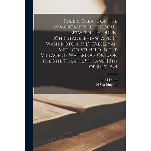 Public Debate on the Immortality of the Soul, Between T.H. Dunn, (Christadelphian) and N. Washington, M.D. (Wesleyan Methodist) Held in the Village of Waterloo, Ont., on the 6th, 7th, 8th, 9th and 10t