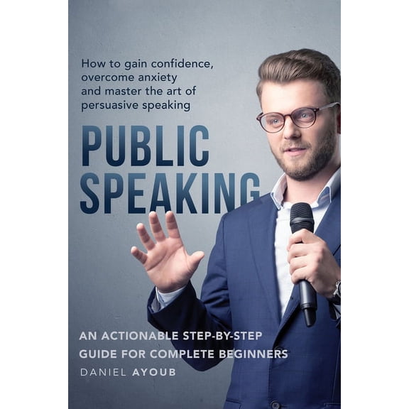 Public Speaking: How To Gain Confidence, Overcome Anxiety And Master The Art Of Persuasive Speaking - An Actionable Step-By-Step Guide For Complete Beginners (Paperback)