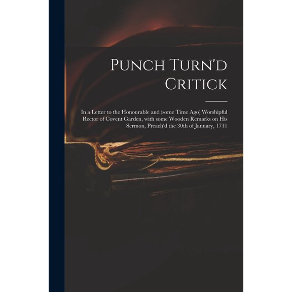Punch Turn'd Critick : in a Letter to the Honourable and (some Time Ago) Worshipful Rector of Covent Garden, With Some Wooden Remarks on His Sermon, Preach'd the 30th of January, 1711 (Paperback)