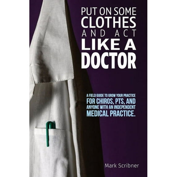 Put on Some Clothes and ACT Like a Doctor: A Field Guide to Grow Your Practice for Chiros, Pts, and Anyone with an Indep, (Paperback)