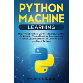 Python Machine Learning: Understand Python Libraries (Keras, NumPy, Scikit-lear, TensorFlow) for Implementing Machine Learning Models in Order