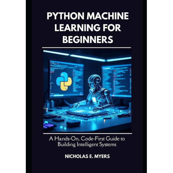Python Machine Learning for Beginners: A Hands On, Code First Guide to Building Intelligent Systems, (Paperback)