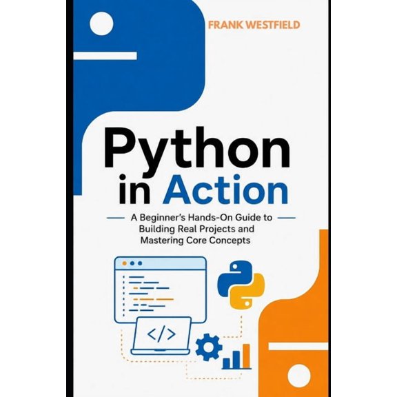 Python in Action: A Beginner's Hands-On Guide to Building Real Projects and Mastering Core Concepts, (Paperback)