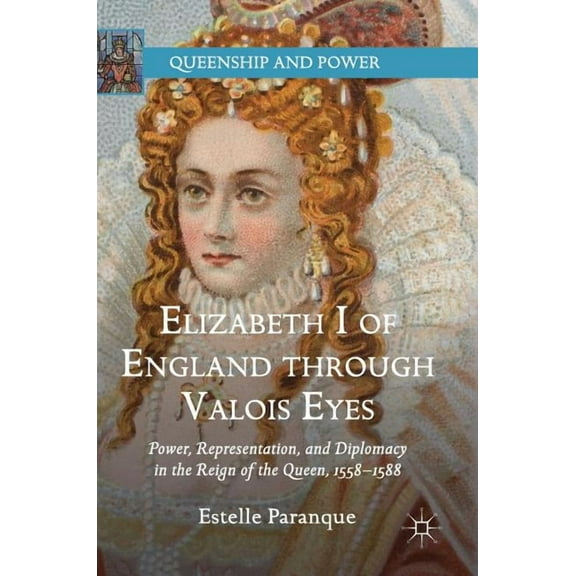 Queenship and Power Elizabeth I of England Through Valois Eyes: Power, Representation, and Diplomacy in the Reign of the Queen, 1558-1588, (Hardcover)
