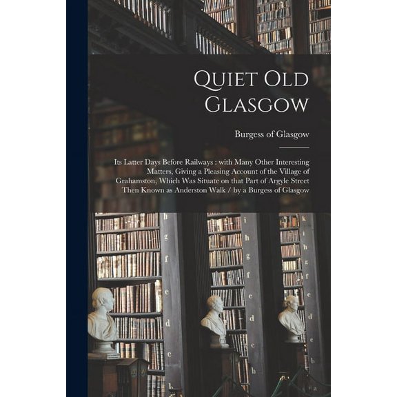 Quiet Old Glasgow: Its Latter Days Before Railways: With Many Other Interesting Matters, Giving a Pleasing Account of the Village of Grahamston, Which Was Situate on That Part of Argyle Street Then Kn