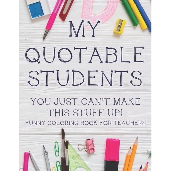 My Quotable Students You Just Can't Make This Stuff Up! Funny Coloring Book For Teachers: Hilarious Teachers Coloring Book With Relatable Quotes That Students Say, Relaxing Coloring Pages For Stress R