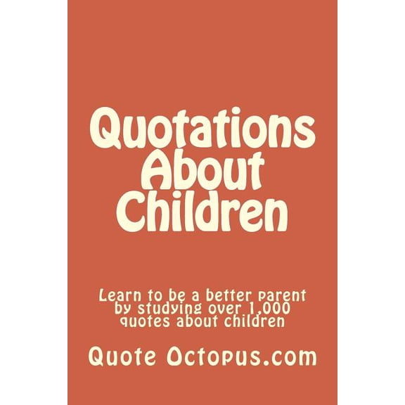 Quotations about Children : Learn to Be a Better Parent by Studying Over 1,000 Quotes about Children