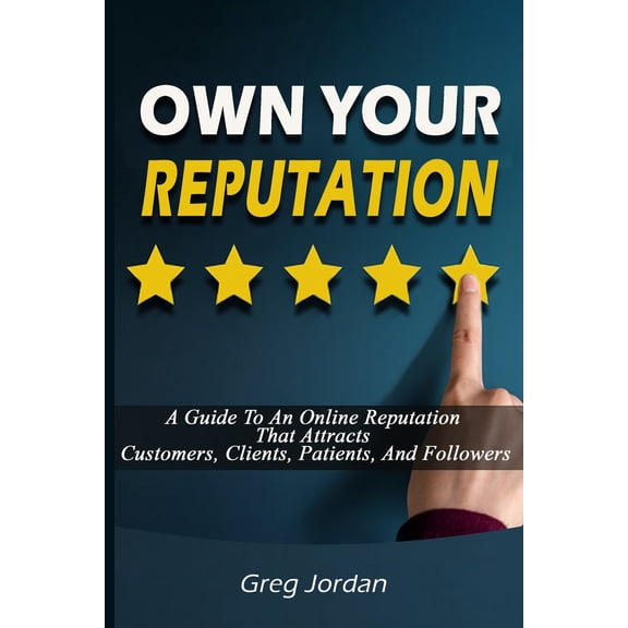 OWN YOUR REPUTATION - A Guide To An Online Reputation That Attracts Customers, Clients, Patients, And Followers