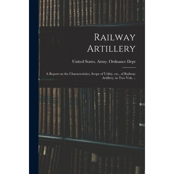 Railway Artillery; a Report on the Characteristics, Scope of Utility, etc., of Railway Artillery, in two Vols. .., (Paperback)