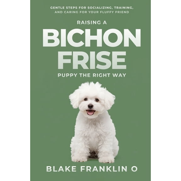 Family Dog Training Made Simple Raising A Bichon Frise Puppy The Right Way: Gentle Steps For Socializing, Training, And Caring For Your Fluffy Friend, (Paperback)