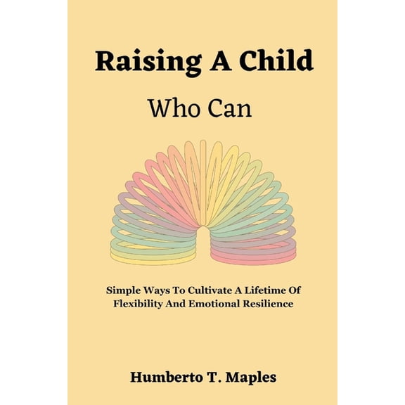 Raising A Child Who Can: Simple Ways To Cultivate A Lifetime Of Flexibility And Emotional Resilience (Paperback)