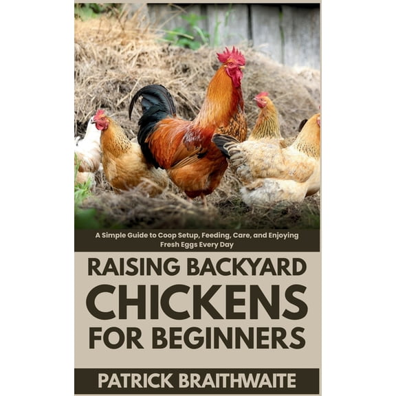 Raising Backyard Chickens for Beginners: A Simple Guide to Coop Setup, Feeding, Care, and Enjoying Fresh Eggs Every Day, (Paperback)