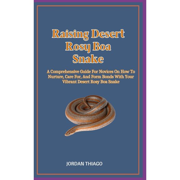 Raising Desert Rosy Boa Snake: A Comprehensive Guide For Novices On How To Nurture, Care For, And Form Bonds With Your Vibrant Desert Rosy Boa Snake (Paperback)