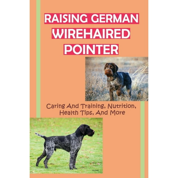 Raising German Wirehaired Pointer: Caring And Training, Nutrition, Health Tips, And More: How To Raise A German Wirehaired Pointer