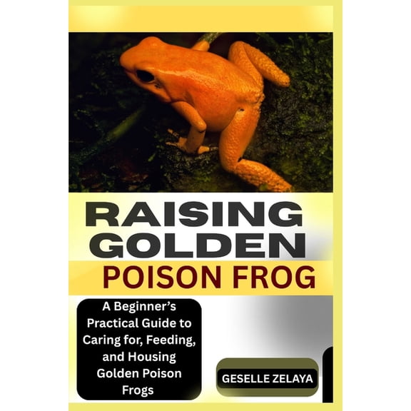 Raising Golden Poison Frog: A Beginner's Practical Guide to Caring for, Feeding, and Housing Golden Poison Frogs, (Paperback)