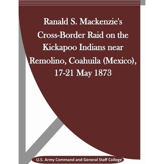 Ranald S. Mackenzie's Cross-Border Raid on the Kickapoo Indians near Remolino, Coahuila (Mexico), 17-21 May 1873, (Paperback)