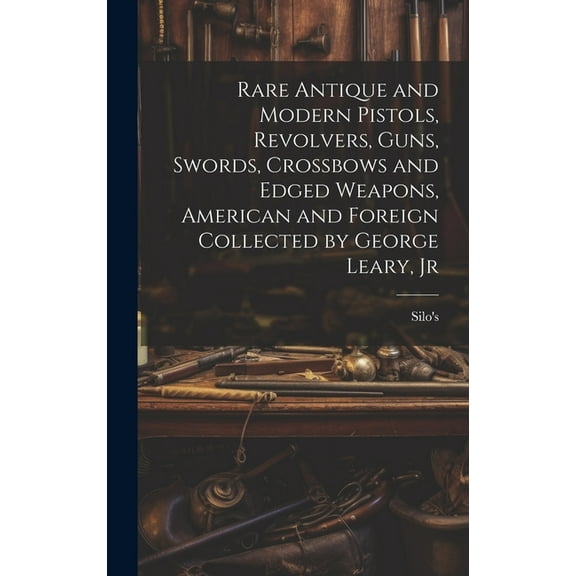 Rare Antique and Modern Pistols, Revolvers, Guns, Swords, Crossbows and Edged Weapons, American and Foreign Collected by George Leary, Jr (Hardcover)