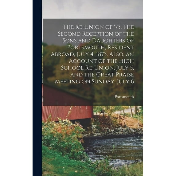 The Re-union of '73. The Second Reception of the Sons and Daughters of Portsmouth, Resident Abroad, July 4, 1873. Also, an Account of the High School Re-union, July 5, and the Great Praise Meeting on