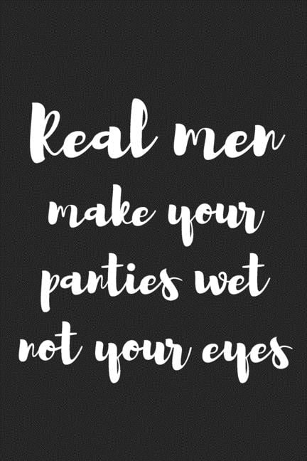 Real men make your panties wet, not your eyes